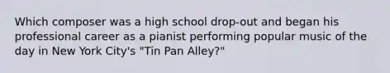 Which composer was a high school drop-out and began his professional career as a pianist performing popular music of the day in New York City's "Tin Pan Alley?"