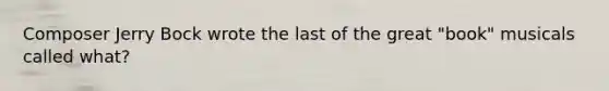 Composer Jerry Bock wrote the last of the great "book" musicals called what?