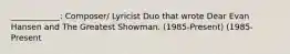 ____________: Composer/ Lyricist Duo that wrote Dear Evan Hansen and The Greatest Showman. (1985-Present) (1985-Present