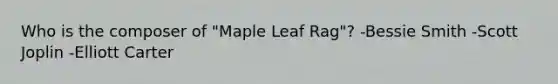 Who is the composer of "Maple Leaf Rag"? -Bessie Smith -Scott Joplin -Elliott Carter