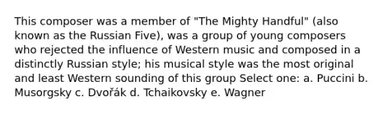 This composer was a member of "The Mighty Handful" (also known as the Russian Five), was a group of young composers who rejected the influence of Western music and composed in a distinctly Russian style; his musical style was the most original and least Western sounding of this group​ Select one: a. ​Puccini b. ​Musorgsky c. ​Dvořák d. ​Tchaikovsky e. ​Wagner