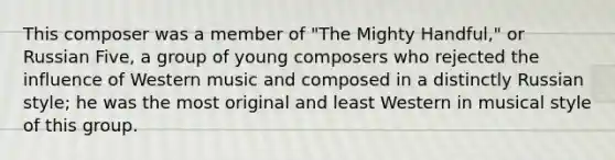 This composer was a member of "The Mighty Handful," or Russian Five, a group of young composers who rejected the influence of Western music and composed in a distinctly Russian style; he was the most original and least Western in musical style of this group.