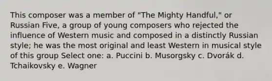 This composer was a member of "The Mighty Handful," or Russian Five, a group of young composers who rejected the influence of Western music and composed in a distinctly Russian style; he was the most original and least Western in musical style of this group Select one: a. Puccini b. Musorgsky c. Dvorák d. Tchaikovsky e. Wagner