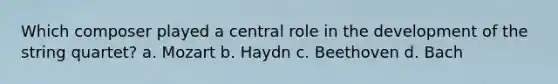 Which composer played a central role in the development of the string quartet? a. Mozart b. Haydn c. Beethoven d. Bach
