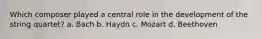 Which composer played a central role in the development of the string quartet? a. Bach b. Haydn c. Mozart d. Beethoven