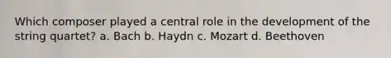 Which composer played a central role in the development of the string quartet? a. Bach b. Haydn c. Mozart d. Beethoven