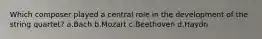 Which composer played a central role in the development of the string quartet? a.Bach b.Mozart c.Beethoven d.Haydn