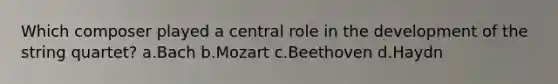 Which composer played a central role in the development of the string quartet? a.Bach b.Mozart c.Beethoven d.Haydn