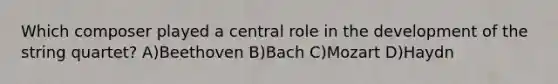 Which composer played a central role in the development of the string quartet? A)Beethoven B)Bach C)Mozart D)Haydn