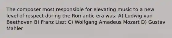 The composer most responsible for elevating music to a new level of respect during the Romantic era was: A) Ludwig van Beethoven B) Franz Liszt C) Wolfgang Amadeus Mozart D) Gustav Mahler