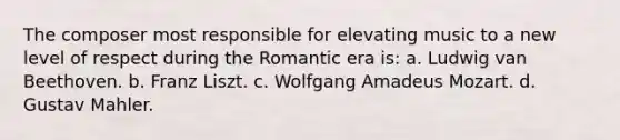 The composer most responsible for elevating music to a new level of respect during the Romantic era is: a. Ludwig van Beethoven. b. Franz Liszt. c. Wolfgang Amadeus Mozart. d. Gustav Mahler.