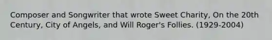 Composer and Songwriter that wrote Sweet Charity, On the 20th Century, City of Angels, and Will Roger's Follies. (1929-2004)