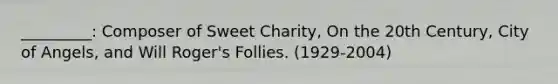 _________: Composer of Sweet Charity, On the 20th Century, City of Angels, and Will Roger's Follies. (1929-2004)