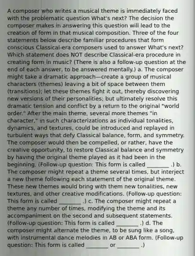 A composer who writes a musical theme is immediately faced with the problematic question What's next? The decision the composer makes in answering this question will lead to the creation of form in that musical composition. Three of the four statements below describe familiar procedures that form conscious Classical-era composers used to answer What's next? Which statement does NOT describe Classical-era procedure in creating form in music? (There is also a follow-up question at the end of each answer, to be answered mentally.) a. The composer might take a dramatic approach—create a group of musical characters (themes) leaving a bit of space between them (transitions); let these themes fight it out, thereby discovering new versions of their personalities; but ultimately resolve this dramatic tension and conflict by a return to the original "world order." After the main theme, several more themes "in character," in such characterizations as individual tonalities, dynamics, and textures, could be introduced and replayed in turbulent ways that defy Classical balance, form, and symmetry. The composer would then be compelled, or rather, have the creative opportunity, to restore Classical balance and symmetry by having the original theme played as it had been in the beginning. (Follow-up question: This form is called ________ .) b. The composer might repeat a theme several times, but interject a new theme following each statement of the original theme. These new themes would bring with them new tonalities, new textures, and other creative modifications. (Follow-up question: This form is called ________ .) c. The composer might repeat a theme any number of times, modifying the theme and its accompaniment on the second and subsequent statements. (Follow-up question: This form is called ________ .) d. The composer might alternate the theme, to be sung like a song, with instrumental dance melodies in AB or ABA form. (Follow-up question: This form is called ________ or ________ .)