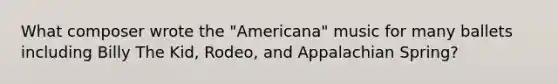 What composer wrote the "Americana" music for many ballets including Billy The Kid, Rodeo, and Appalachian Spring?