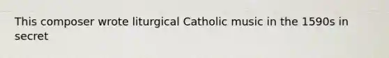 This composer wrote liturgical Catholic music in the 1590s in secret