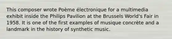 This composer wrote Poème électronique for a multimedia exhibit inside the Philips Pavilion at the Brussels World's Fair in 1958. It is one of the first examples of musique concrète and a landmark in the history of synthetic music.