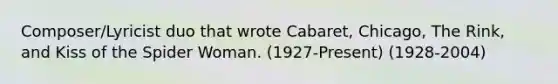 Composer/Lyricist duo that wrote Cabaret, Chicago, The Rink, and Kiss of the Spider Woman. (1927-Present) (1928-2004)