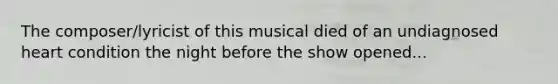 The composer/lyricist of this musical died of an undiagnosed heart condition the night before the show opened...