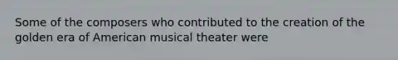 Some of the composers who contributed to the creation of the golden era of American musical theater were