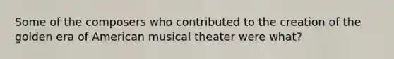 Some of the composers who contributed to the creation of the golden era of American musical theater were what?