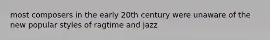 most composers in the early 20th century were unaware of the new popular styles of ragtime and jazz