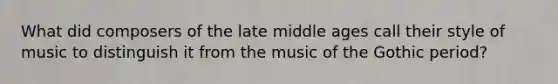 What did composers of the late middle ages call their style of music to distinguish it from the music of the Gothic period?