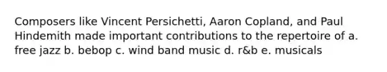 Composers like Vincent Persichetti, Aaron Copland, and Paul Hindemith made important contributions to the repertoire of a. free jazz b. bebop c. wind band music d. r&b e. musicals