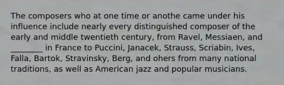 The composers who at one time or anothe came under his influence include nearly every distinguished composer of the early and middle twentieth century, from Ravel, Messiaen, and ________ in France to Puccini, Janacek, Strauss, Scriabin, Ives, Falla, Bartok, Stravinsky, Berg, and ohers from many national traditions, as well as American jazz and popular musicians.