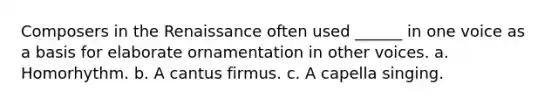 Composers in the Renaissance often used ______ in one voice as a basis for elaborate ornamentation in other voices. a. Homorhythm. b. A cantus firmus. c. A capella singing.