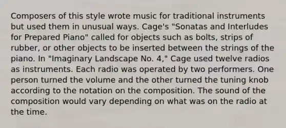 Composers of this style wrote music for traditional instruments but used them in unusual ways. Cage's "Sonatas and Interludes for Prepared Piano" called for objects such as bolts, strips of rubber, or other objects to be inserted between the strings of the piano. In "Imaginary Landscape No. 4," Cage used twelve radios as instruments. Each radio was operated by two performers. One person turned the volume and the other turned the tuning knob according to the notation on the composition. The sound of the composition would vary depending on what was on the radio at the time.