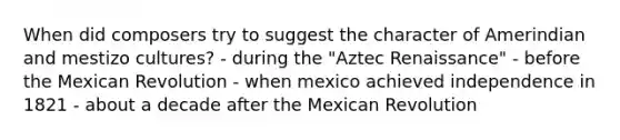 When did composers try to suggest the character of Amerindian and mestizo cultures? - during the "Aztec Renaissance" - before the Mexican Revolution - when mexico achieved independence in 1821 - about a decade after the Mexican Revolution