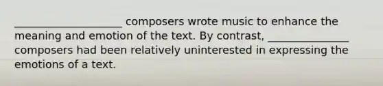 ____________________ composers wrote music to enhance the meaning and emotion of the text. By contrast, _______________ composers had been relatively uninterested in expressing the emotions of a text.