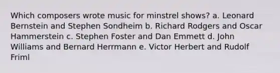 Which composers wrote music for minstrel shows? a. Leonard Bernstein and Stephen Sondheim b. Richard Rodgers and Oscar Hammerstein c. Stephen Foster and Dan Emmett d. John Williams and Bernard Herrmann e. Victor Herbert and Rudolf Friml