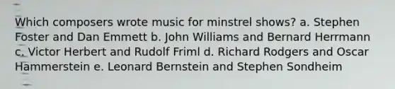 Which composers wrote music for minstrel shows? a. Stephen Foster and Dan Emmett b. John Williams and Bernard Herrmann c. Victor Herbert and Rudolf Friml d. Richard Rodgers and Oscar Hammerstein e. Leonard Bernstein and Stephen Sondheim