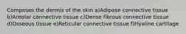 Composes the dermis of the skin a)Adipose connective tissue b)Areolar connective tissue c)Dense fibrous connective tissue d)Osseous tissue e)Reticular connective tissue f)Hyaline cartilage