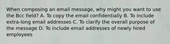 When composing an email message, why might you want to use the Bcc field? A. To copy the email confidentially B. To include extra-long email addresses C. To clarify the overall purpose of the message D. To include email addresses of newly hired employees