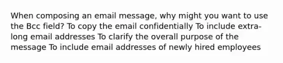 When composing an email message, why might you want to use the Bcc field? To copy the email confidentially To include extra-long email addresses To clarify the overall purpose of the message To include email addresses of newly hired employees