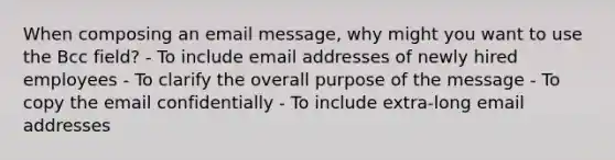 When composing an email message, why might you want to use the Bcc field? - To include email addresses of newly hired employees - To clarify the overall purpose of the message - To copy the email confidentially - To include extra-long email addresses