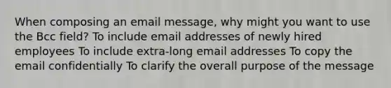 When composing an email message, why might you want to use the Bcc field? To include email addresses of newly hired employees To include extra-long email addresses To copy the email confidentially To clarify the overall purpose of the message