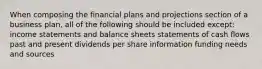 When composing the financial plans and projections section of a business plan, all of the following should be included except: income statements and balance sheets statements of cash flows past and present dividends per share information funding needs and sources