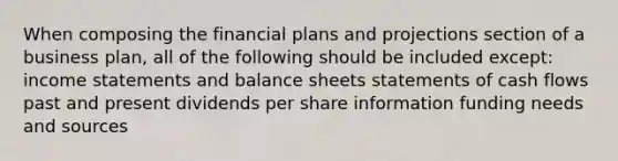 When composing the financial plans and projections section of a business plan, all of the following should be included except: <a href='https://www.questionai.com/knowledge/kCPMsnOwdm-income-statement' class='anchor-knowledge'>income statement</a>s and balance sheets statements of cash flows past and present dividends per share information funding needs and sources