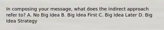 In composing your message, what does the indirect approach refer to? A. No Big Idea B. Big Idea First C. Big Idea Later D. Big Idea Strategy