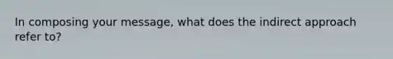 In composing your message, what does the indirect approach refer to?