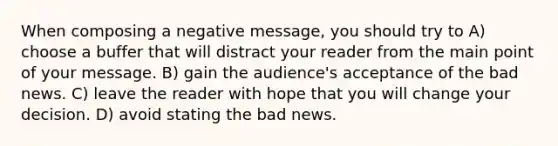 When composing a negative message, you should try to A) choose a buffer that will distract your reader from the main point of your message. B) gain the audience's acceptance of the bad news. C) leave the reader with hope that you will change your decision. D) avoid stating the bad news.