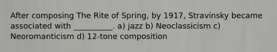 After composing The Rite of Spring, by 1917, Stravinsky became associated with __________. a) jazz b) Neoclassicism c) Neoromanticism d) 12-tone composition