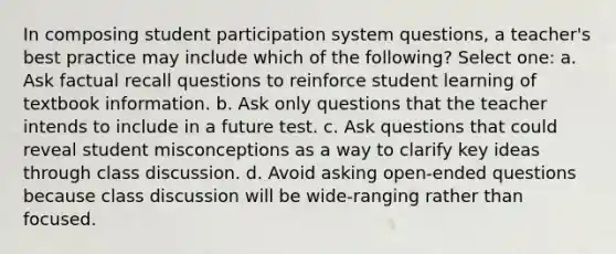 In composing student participation system questions, a teacher's best practice may include which of the following? Select one: a. Ask factual recall questions to reinforce student learning of textbook information. b. Ask only questions that the teacher intends to include in a future test. c. Ask questions that could reveal student misconceptions as a way to clarify key ideas through class discussion. d. Avoid asking open-ended questions because class discussion will be wide-ranging rather than focused.