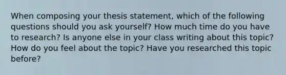 When composing your thesis statement, which of the following questions should you ask yourself? How much time do you have to research? Is anyone else in your class writing about this topic? How do you feel about the topic? Have you researched this topic before?