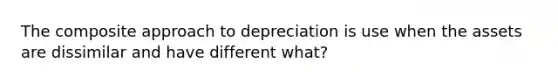 The composite approach to depreciation is use when the assets are dissimilar and have different what?