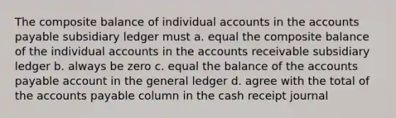 The composite balance of individual accounts in the accounts payable subsidiary ledger must a. equal the composite balance of the individual accounts in the accounts receivable subsidiary ledger b. always be zero c. equal the balance of the accounts payable account in the general ledger d. agree with the total of the accounts payable column in the cash receipt journal